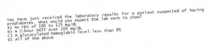 You have just received the laboratory results for a patient suspected of having prediabetes. What would you expect the lab work to show?
A) An FBS of 100 to 125 mg/dL
B) A 2-hour OGTT over 200 mg/dL
C) A glycosylated hemoglobin level less than 8%
D) All of the above