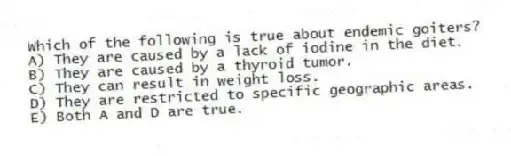 Which of the following is true about endemic goiters?
A) They are caused by a lack of iodine in the diet.
B) They are caused by a thyroid tumor.
C) They can result in weight loss.
D) They are restricted to specific geographic areas.
E) Both A and D are true.