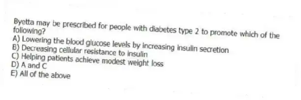 Byetta may be prescribed for people with diabetes type 2 to promote which of the following?
A) Lowering the blood glucose levels by increasing insulin secretion
B) Decreasing cellular resistance to insulin
C) Helping patients achieve modest weight loss
D) A and C
E) All of the above