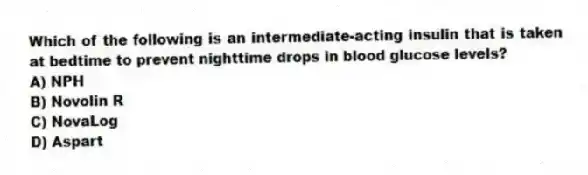 Which of the following is an intermediate-acting insulin that is taken at bedtime to prevent nighttime drops in blood glucose levels?
A) NPH
B) Novolin R
C) NovaLog
D) Aspart