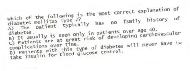 Which of the following is the most correct explanation of diabetes mellitus type 2?
A) The patient typically has no family history of diabetes.
B) It usually is seen only in patients over age 40.
C) Patients are at great risk of developing cardiovascular complications over time.
D) Patients with this type of diabetes will never have to take insulin for blood glucose control.