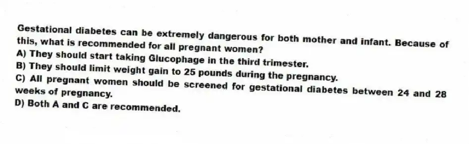 Gestational diabetes can be extremely dangerous for both mother and infant. Because of this, what is recommended for all pregnant women?
A) They should start taking Glucophage in the third trimester.
B) They should limit weight gain to 25 pounds during the pregnancy.
C) All pregnant women should be screened for gestational diabetes between 24 and 28 weeks of pregnancy.
D) Both A and C are recommended.