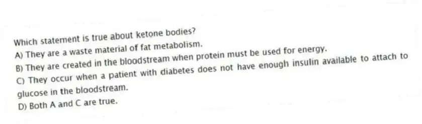 Which statement is true about ketone bodies?
A) They are a waste material of fat metabolism.
B) They are created in the bloodstream when protein must be used for energy.
C) They occur when a patient with diabetes does not have enough insulin available to attach to glucose in the bloodstream.
D) Both A and C are true.