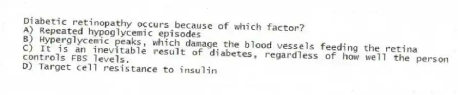 Diabetic retinopathy occurs because of which factor?
A) Repeated hypoglycemic episodes
B) Hyperglycemic peaks, which damage the blood vessels feeding the retina
C) It is an inevitable result of diabetes, regardless of how well the person controls FBS levels.
D) Target cell resistance to insulin