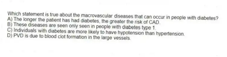 Which statement is true about the macrovascular diseases that can occur in people with diabetes?
A) The longer the patient has had diabetes, the greater the risk of CAD.
B) These diseases are seen only seen in people with diabetes type 1.
C) Individuals with diabetes are more likely to have hypotension than hypertension.
D) PVD is due to blood clot formation in the large vessels.