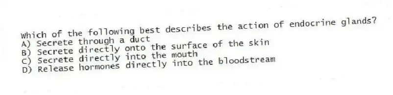 Which of the following best describes the action of endocrine glands?
A) Secrete through a duct
B) Secrete directly onto the surface of the skin
C) Secrete directly into the mouth
D) Release hormones directly into the bloodstream