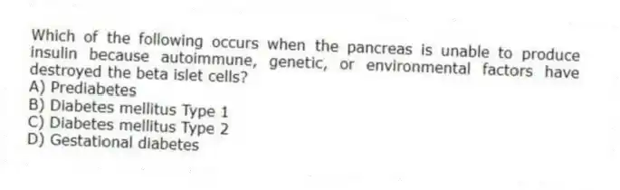 Which of the following occurs when the pancreas is unable to produce insulin because autoimmune, genetic, or environmental factors have destroyed the beta islet cells?
A) Prediabetes
B) Diabetes mellitus Type 1
C) Diabetes mellitus Type 2
D) Gestational diabetes