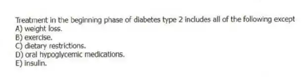 Treatment in the beginning phase of diabetes type 2 includes all of the following except
A) weight loss.
B) exercise.
C) dietary restrictions.
D) oral hypoglycemic medications.
E) insulin.