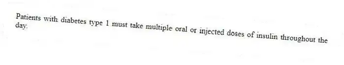 Patients with diabetes type 1 must take multiple oral or injected doses of insulin throughout the day.