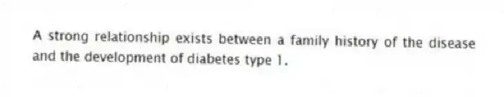 A strong relationship exists between a family history of the disease and the development of diabetes type 1.