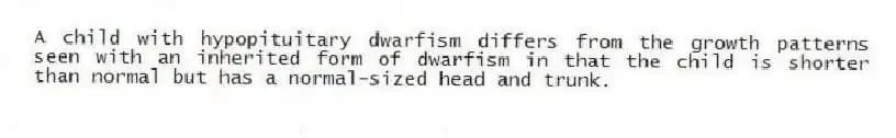 A child with hypopituitary dwarfism differs from the growth patterns seen with an inherited form of dwarfism in that the child is shorter than normal but has a normal-sized head and trunk.