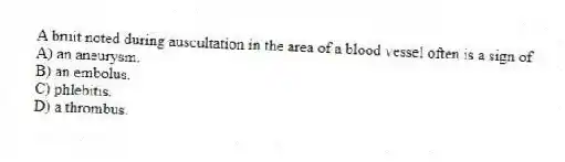 A bruit noted during auscultation in the area of a blood vessel often is a sign of
A) an aneurysm.
B) an embolus.
C) phlebitis.
D) a thrombus.