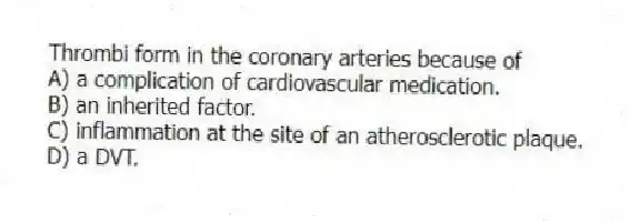 Thrombi form in the coronary arteries because of
A) a complication of cardiovascular medication.
B) an inherited factor.
C) inflammation at the site of an atherosclerotic plaque.
D) a DVT.