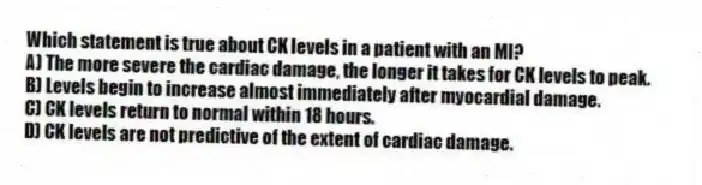 Which statement is true about CK levels in a patient with an MI?
A) The more severe the cardiac damage, the longer it takes for CK levels to peak.
B) Levels begin to increase almost immediately after myocardial damage.
C) CK levels return to normal within 18 hours.
D) CK levels are not predictive of the extent of cardiac damage.