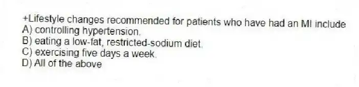 +Lifestyle changes recommended for patients who have had an MI include
A) controlling hypertension.
B) eating a low-fat, restricted-sodium diet.
C) exercising five days a week.
D) All of the above