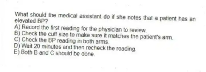 What should the medical assistant do if she notes that a patient has an elevated BP?
A) Record the first reading for the physician to review.
B) Check the cuff size to make sure it matches the patient's arm.
C) Check the BP reading in both arms.
D) Wait 20 minutes and then recheck the reading.
E) Both B and C should be done.