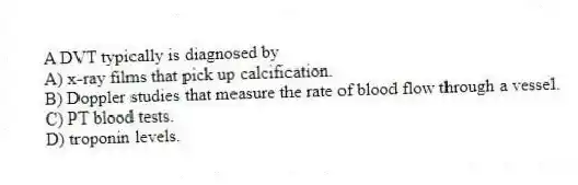 A DVT typically is diagnosed by
A) x-ray films that pick up calcification.
B) Doppler studies that measure the rate of blood flow through a vessel.
C) PT blood tests.
D) troponin levels.