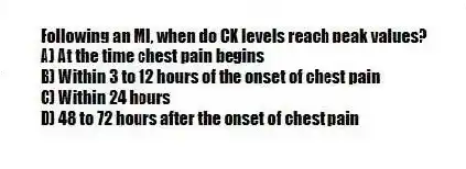 Following an MI, when do CK levels reach peak values?
A) At the time chest pain begins
B) Within 3 to 12 hours of the onset of chest pain
C) Within 24 hours
D) 48 to 72 hours after the onset of chest pain