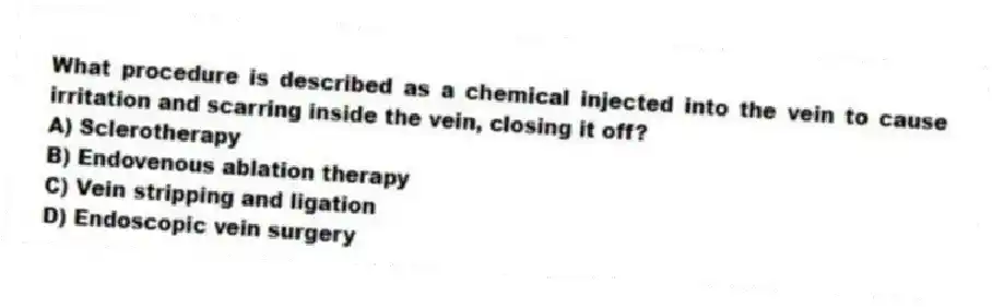 What procedure is described as a chemical injected into the vein to cause irritation and scarring inside the vein, closing it off?
A) Sclerotherapy
B) Endovenous ablation therapy
C) Vein stripping and ligation
D) Endoscopic vein surgery
