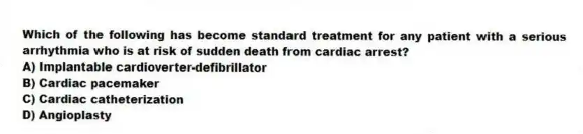 Which of the following has become standard treatment for any patient with a serious arrhythmia who is at risk of sudden death from cardiac arrest?
A) Implantable cardioverter-defibrillator
B) Cardiac pacemaker
C) Cardiac catheterization
D) Angioplasty