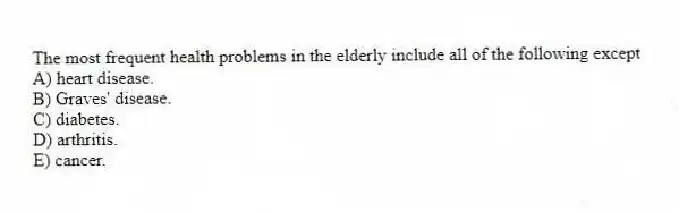 The most frequent health problems in the elderly include all of the following except
A) heart disease.
B) Graves' disease.
C) diabetes.
D) arthritis.
E) cancer.
