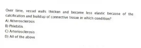 Over time, vessel walls thicken and become less elastic because of the calcification and buildup of connective tissue in which condition?
A) Atherosclerosis
B) Phlebitis
C) Arteriosclerosis
D) All of the above