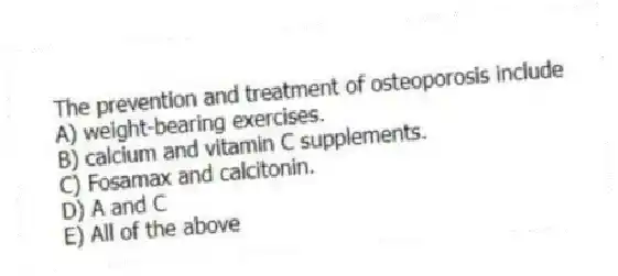 The prevention and treatment of osteoporosis include
A) weight-bearing exercises.
B) calcium and vitamin C supplements.
C) Fosamax and calcitonin.
D) A and C
E) All of the above