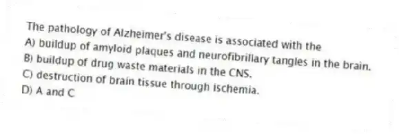 The pathology of Alzheimer's disease is associated with the
A) buildup of amyloid plaques and neurofibrillary tangles in the brain.
B) buildup of drug waste materials in the CNS.
C) destruction of brain tissue through ischemia.
D) A and C
