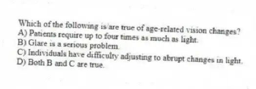 Which of the following is/are true of age-related vision changes?
A) Patients require up to four times as much as light.
B) Glare is a serious problem.
C) Individuals have difficulty adjusting to abrupt changes in light.
D) Both B and C are true.