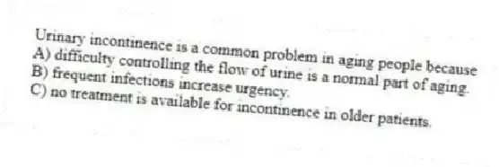 Urinary incontinence is a common problem in aging people because
A) difficulty controlling the flow of urine is a normal part of aging.
B) frequent infections increase urgency.
C) no treatment is available for incontinence in older patients.