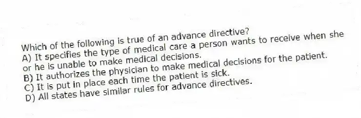 Which of the following is true of an advance directive?
A) It specifies the type of medical care a person wants to receive when she or he is unable to make medical decisions.
B) It authorizes the physician to make medical decisions for the patient.
C) It is put in place each time the patient is sick.
D) All states have similar rules for advance directives.