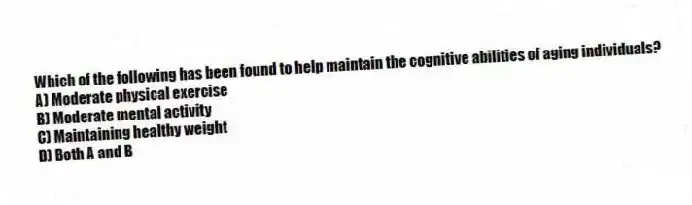 Which of the following has been found to help maintain the cognitive abilities of aging individuals?
A) Moderate physical exercise
B) Moderate mental activity
C) Maintaining healthy weight
D) Both A and B