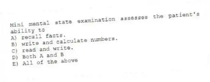 Mini mental state examination assesses the patient's ability to
A) recall facts.
B) write and calculate numbers.
C) read and write.
D) Both A and B
E) All of the above