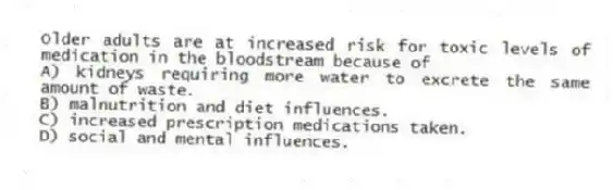 Older adults are at increased risk for toxic levels of medication in the bloodstream because of
A) kidneys requiring more water to excrete the same amount of waste.
B) malnutrition and diet influences.
C) increased prescription medications taken.
D) social and mental influences.