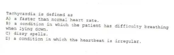 Tachycardia is defined as
A) a faster than normal heart rate.
B) a condition in which the patient has difficulty breathing when lying down.
C) dizzy spells.
D) a condition in which the heartbeat is irregular.