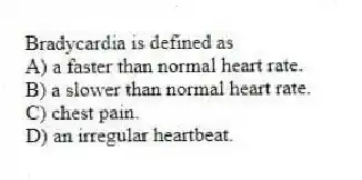 Bradycardia is defined as
A) a faster than normal heart rate.
B) a slower than normal heart rate.
C) chest pain.
D) an irregular heartbeat.