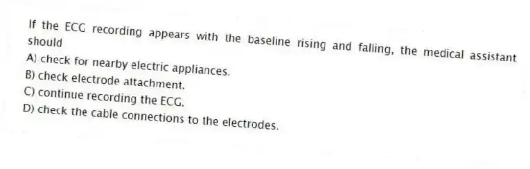 If the ECG recording appears with the baseline rising and falling, the medical assistant should
A) check for nearby electric appliances.
B) check electrode attachment.
C) continue recording the ECG.
D) check the cable connections to the electrodes.