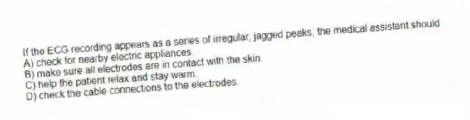 If the ECG recording appears as a series of irregular, jagged peaks, the medical assistant should
A) check for nearby electric appliances.
B) make sure all electrodes are in contact with the skin.
C) help the patient relax and stay warm.
D) check the cable connections to the electrodes.
