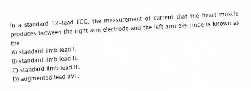 In a standard 12-lead ECG, the measurement of current that the heart muscle produces between the right arm electrode and the left arm electrode is known as the
A) standard limb lead I.
B) standard limb lead II.
C) standard limb lead III.
D) augmented lead aVL.