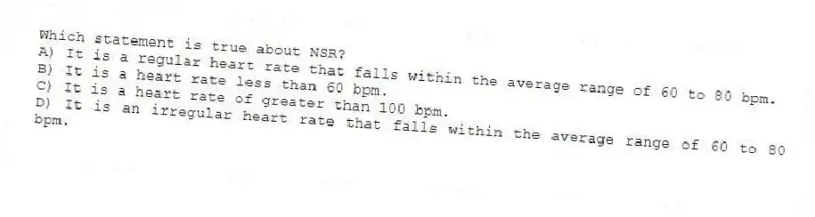 Which statement is true about NSR?
A) It is a regular heart rate that falls within the average range of 60 to 80 bpm.
B) It is a heart rate less than 60 bpm.
C) It is a heart rate of greater than 100 bpm.
D) It is an irregular heart rate that falls within the average range of 60 to 80 bpm.