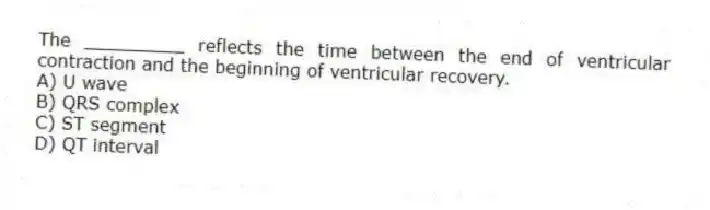 The _________ reflects the time between the end of ventricular contraction and the beginning of ventricular recovery.
A) U wave
B) QRS complex
C) ST segment
D) QT interval