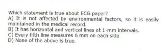 Which statement is true about ECG paper?
A) It is not affected by environmental factors, so it is easily maintained in the medical record.
B) It has horizontal and vertical lines at 1-mm intervals.
C) Every fifth line measures 6 mm on each side.
D) None of the above is true.