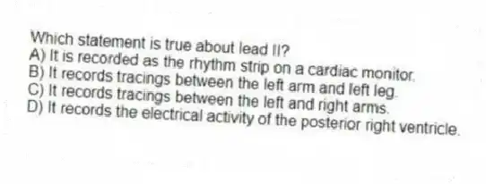 Which statement is true about lead II?
A) It is recorded as the rhythm strip on a cardiac monitor.
B) It records tracings between the left arm and left leg.
C) It records tracings between the left and right arms.
D) It records the electrical activity of the posterior right ventricle.