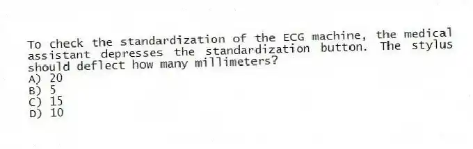 To check the standardization of the ECG machine, the medical assistant depresses the standardization button. The stylus should deflect how many millimeters?
A) 20
B) 5
C) 15
D) 10