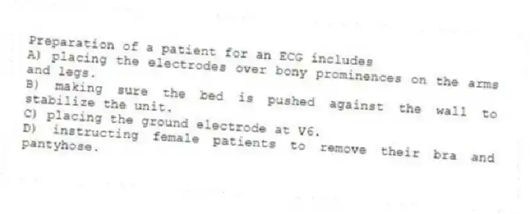 Preparation of a patient for an ECG includes
A) placing the electrodes over bony prominences on the arms and legs.
B) making sure the bed is pushed against the wall to stabilize the unit.
C) placing the ground electrode at V6.
D) instructing female patients to remove their bra and pantyhose.