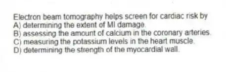 Electron beam tomography helps screen for cardiac risk by
A) determining the extent of MI damage.
B) assessing the amount of calcium in the coronary arteries.
C) measuring the potassium levels in the heart muscle.
D) determining the strength of the myocardial wall.