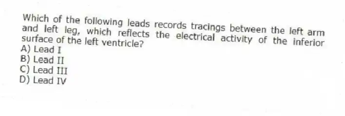 Which of the following leads records tracings between the left arm and left leg, which reflects the electrical activity of the inferior surface of the left ventricle?
A) Lead I
B) Lead II
C) Lead III
D) Lead IV