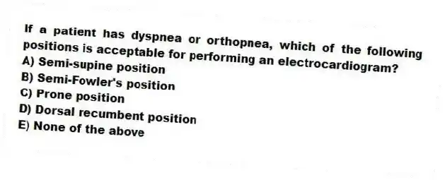 If a patient has dyspnea or orthopnea, which of the following positions is acceptable for performing an electrocardiogram?
A) Semi-supine position
B) Semi-Fowler's position
C) Prone position
D) Dorsal recumbent position
E) None of the above