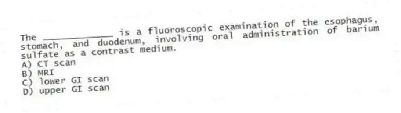 The _____________ is a fluoroscopic examination of the esophagus, stomach, and duodenum, involving oral administration of barium sulfate as a contrast medium.
A) CT scan
B) MRI
C) lower GI scan
D) upper GI scan