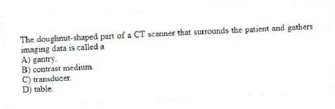 The doughnut-shaped part of a CT scanner that surrounds the patient and gathers imaging data is called a
A) gantry.
B) contrast medium.
C) transducer.
D) table.